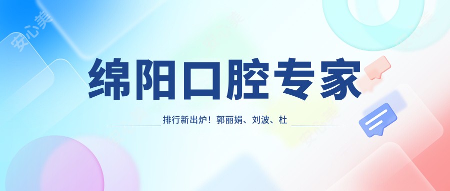 绵阳口腔医生排行新出炉！郭丽娟、刘波、杜奇峰擅长牙齿修复上榜！