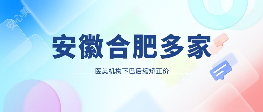 安徽合肥多家医美机构下巴后缩矫正价格对比，伊美辰、台美丽格等医院费用详解