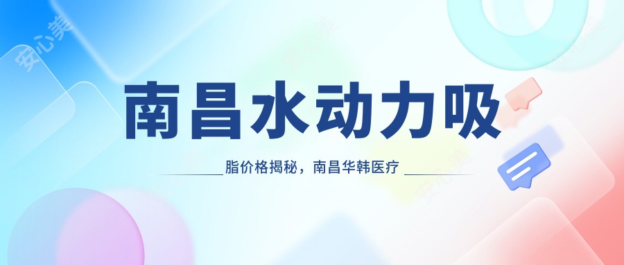 南昌水动力吸脂价格揭秘，南昌华韩医疗美容门诊部优惠详情抢先看