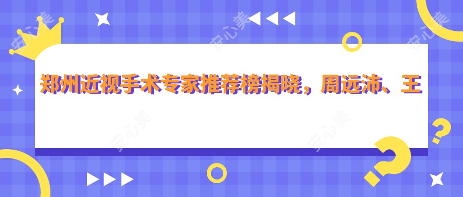 郑州近视手术医生推荐榜揭晓，周远沛、王卫群、孙彪等擅长全飞秒激光手术