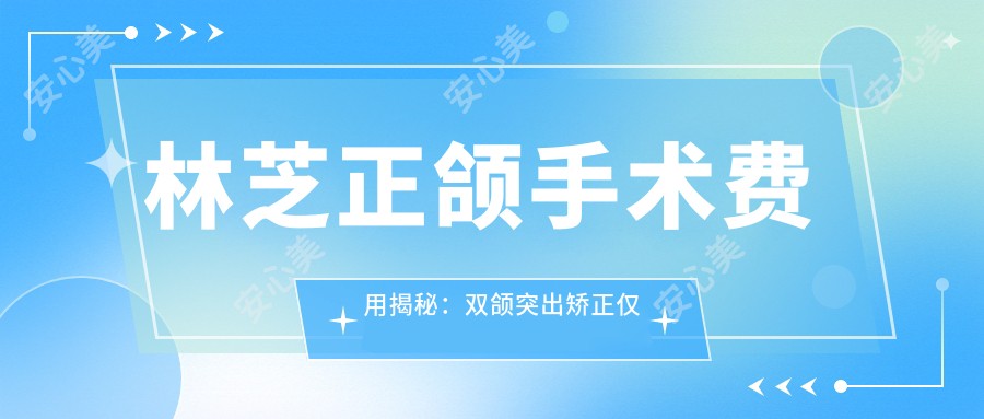 林芝正颌手术费用揭秘：双颌突出矫正仅需10000元起，性价比优选方案