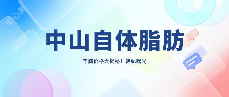 中山自体脂肪丰胸价格大揭秘！韩妃曙光哪家更划算？速看中山韩妃医疗美容医院VS中山曙光医疗美容