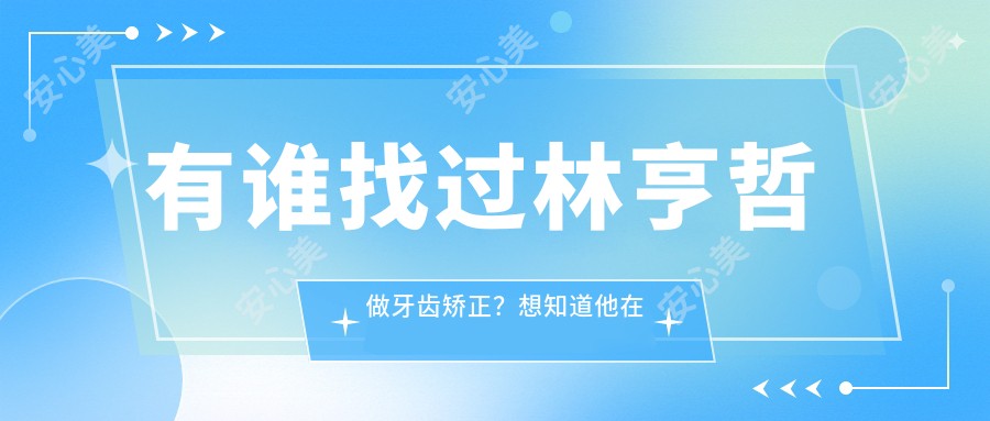 有谁找过林亨哲做牙齿矫正？想知道他在杭州牙科医院的技术优势是什么？