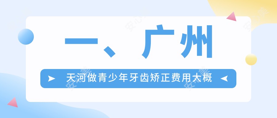 一、广州天河做青少年牙齿矫正费用大概是多少钱？揭秘2025广州天河青少年牙齿矫正收费表