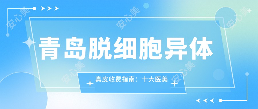 青岛脱细胞异体真皮收费指南：十大医美机构报价对比，皙博士、壹美天成等领衔