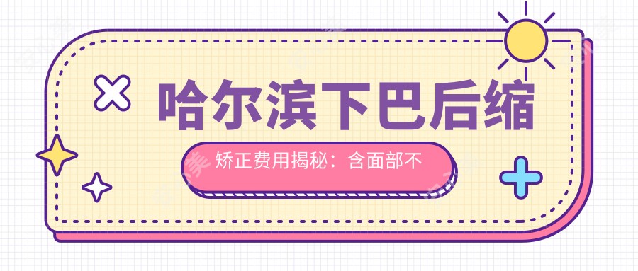 哈尔滨下巴后缩矫正费用揭秘：含面部不对称双颚手术与颧弓降低方案