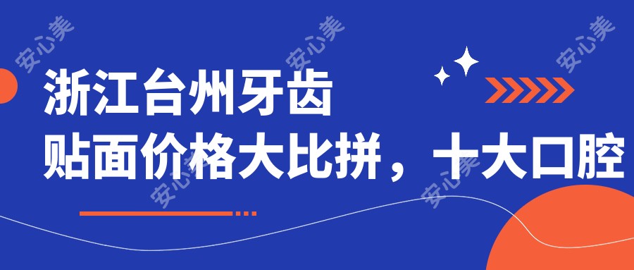 浙江台州牙齿贴面价格大比拼，十大口腔机构报价揭晓（一心、陈士美、卢静娴等）