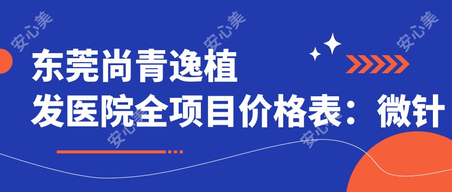 东莞尚青逸植发医院全项目价格表：微针植发3800+|发际线调整5600+|眼部FUE6900+|轮廓美化详询