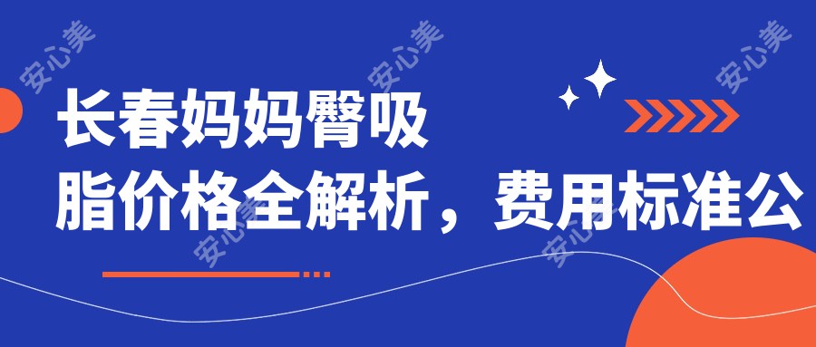 长春妈妈臀吸脂价格全解析，费用标准公开，附口碑医院地址及价格表