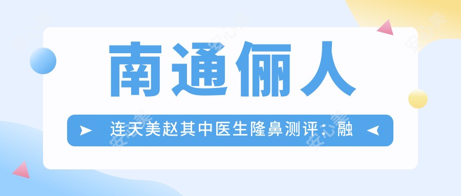 南通俪人连天美赵其中医生隆鼻测评：融合技术塑造自然鼻型，恢复较快且疗效持久