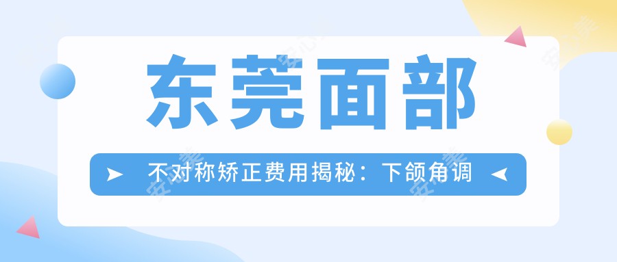 东莞面部不对称矫正费用揭秘：下颌角调整价格约20000元起