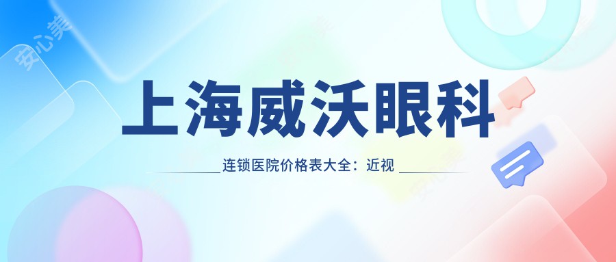 上海威沃眼科连锁医院价格表大全：近视激光9800元起，多面项目亲民价公开
