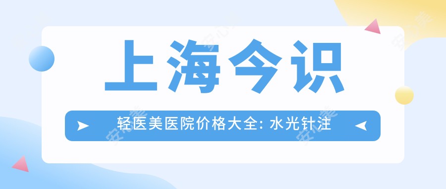 上海今识轻医美医院价格大全: 注射3800+|光子嫩肤5500+|玻尿酸填充6800+