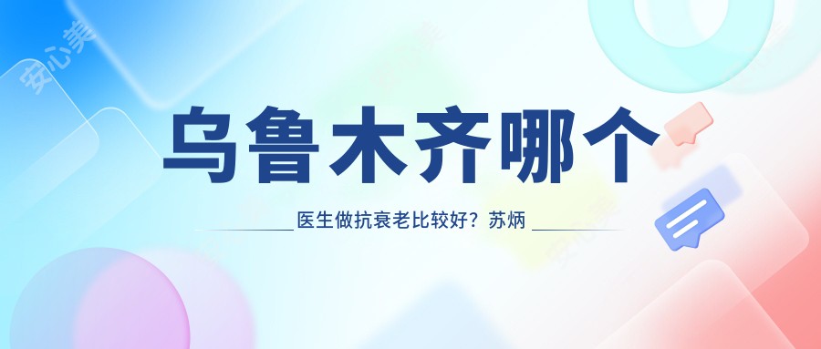 乌鲁木齐哪个医生做抗衰老比较好？苏炳云医生技术精细，疗效自然！附详细介绍及医院预约方式