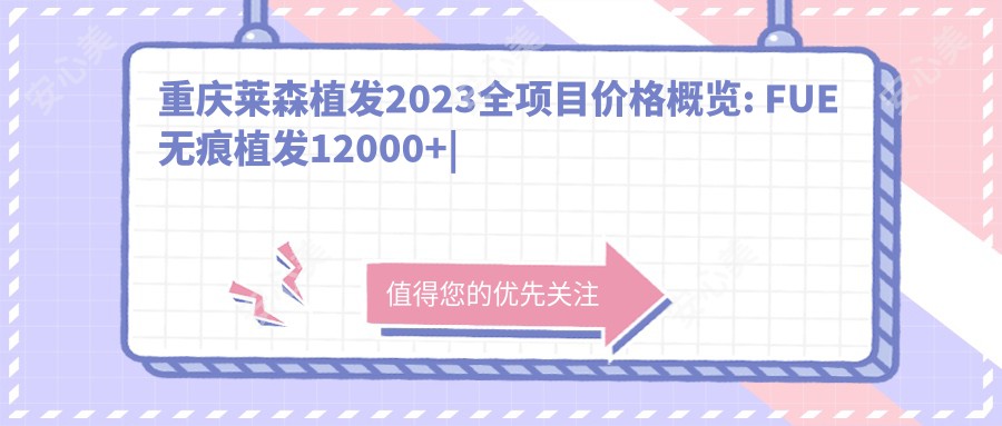 重庆莱森植发2023全项目价格概览: FUE无痕植发12000+|艺术种植眉8000+|头顶加密种植7500+