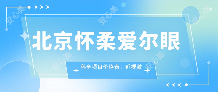 北京怀柔爱尔眼科全项目价格表：近视激光手术15000+|白内障超声乳化术8000+|全飞秒激光矫正12000+