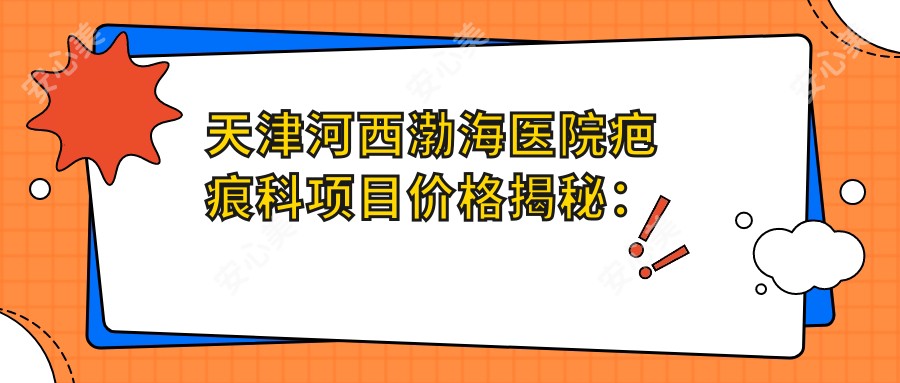 天津河西渤海医院疤痕科项目价格揭秘：疤痕修复4800+|激光祛痣1680+|微针祛疤3200+