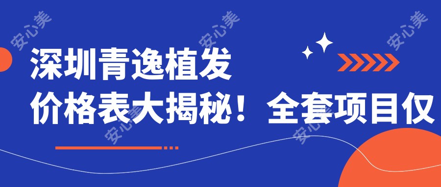 深圳青逸植发价格表大揭秘!全套项目仅需3万8,性价比超高放心选!