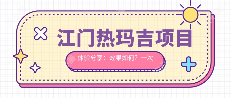 江门热玛吉项目体验分享：疗效如何？一次治疗能维持多久？附半年内真实价格参考