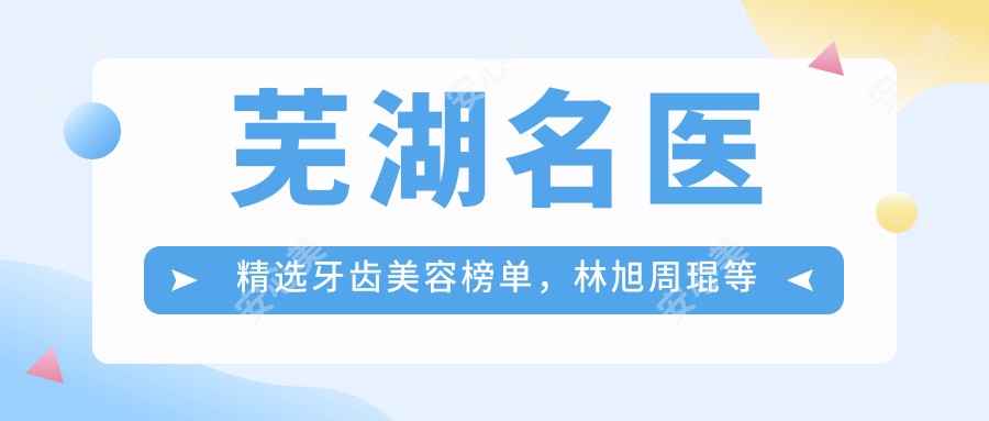 芜湖名医精选牙齿美容榜单，林旭周琨等医生瓷贴面矫正推荐