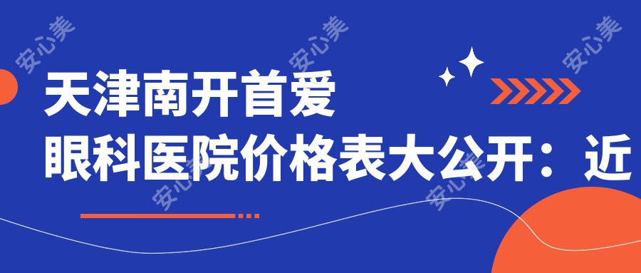 天津南开首爱眼科医院价格表大公开：近视矫正至9800元起，眼整形等项目仅需6800元起