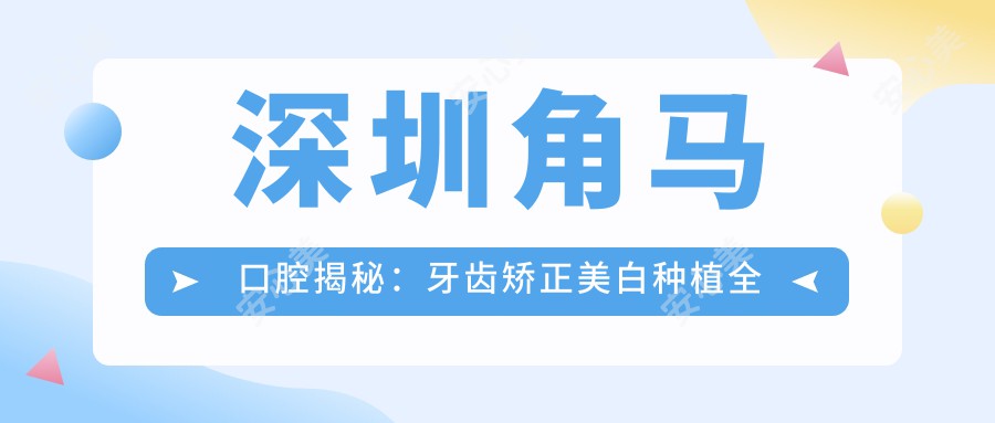 深圳角马口腔揭秘：牙齿矫正美白种植全攻略，价格透明一览表