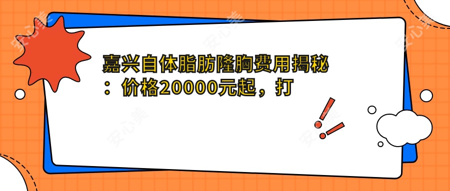 嘉兴自体脂肪隆胸费用揭秘：价格20000元起，打造迷人曲线新选择！