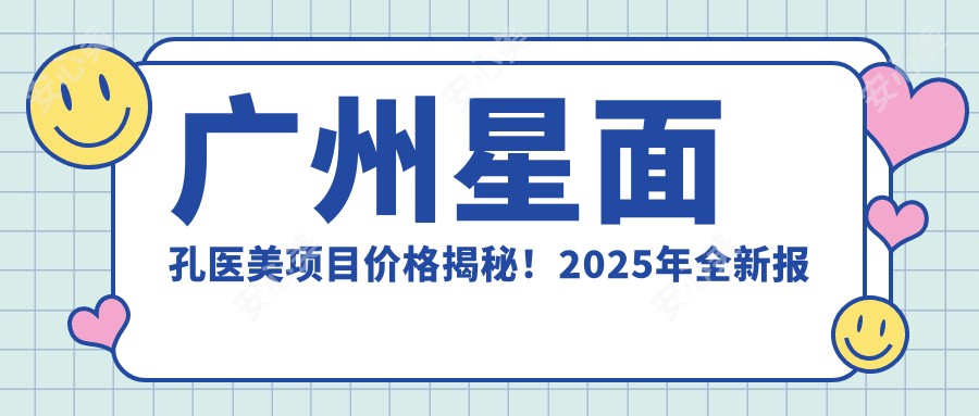 广州星面孔医美项目价格揭秘！2025年全新报价单，低至888元起，人气项目全收录