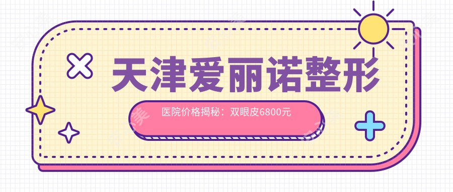 天津爱丽诺整形医院价格揭秘：双眼皮6800元起，隆鼻9800元实惠