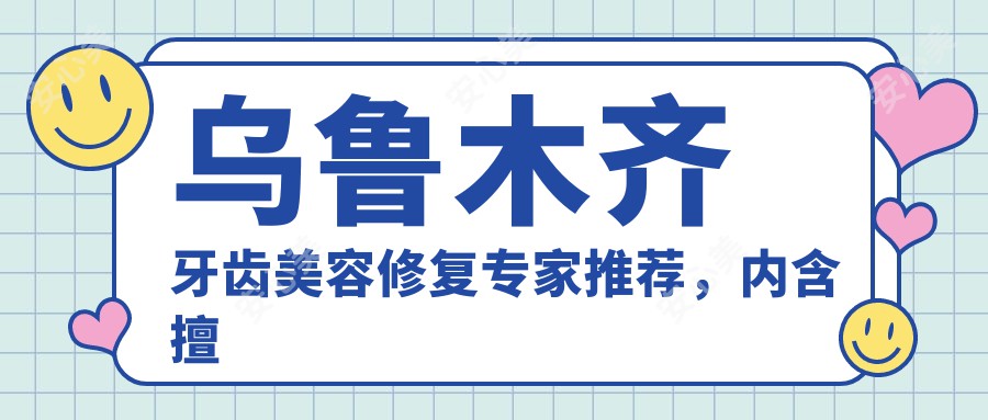 乌鲁木齐牙齿美容修复医生推荐，内含擅长隐形矫正及种植牙名医信息