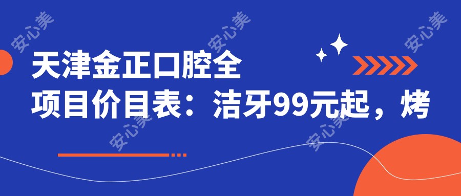 天津金正口腔全项目价目表：洁牙99元起，烤瓷牙1500元起，隐形矫正20000元起