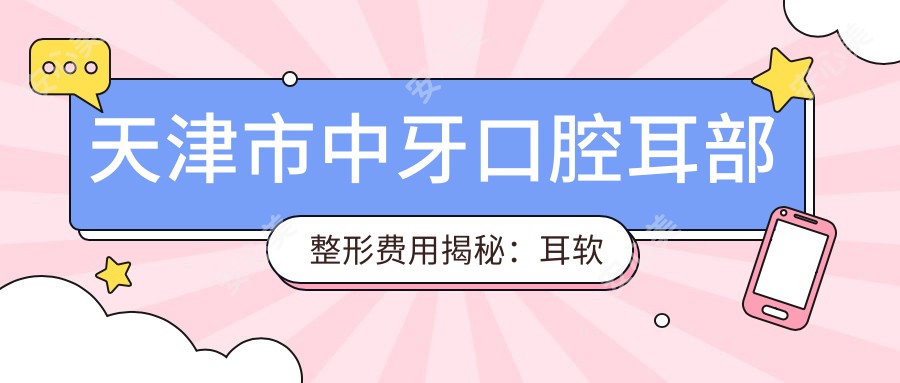 天津市中牙口腔耳部整形费用揭秘：耳软骨隆鼻约2W+ 耳部矫正1.5W+ 精灵耳打造近3W