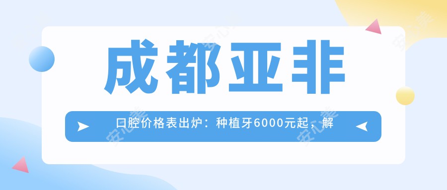 成都亚非口腔价格表出炉：种植牙6000元起，解锁更多项目优惠价！