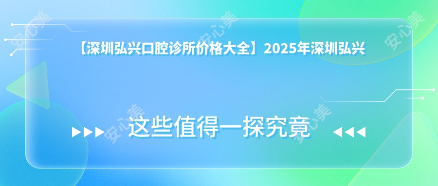 【深圳弘兴口腔诊所价格大全】2025年深圳弘兴口腔所有项目费用明细低至88元起公布