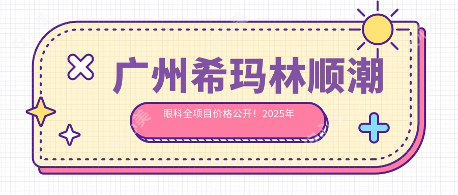 广州希玛林顺潮眼科全项目价格公开！2025年费用明细表，低至888元起