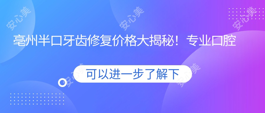 亳州半口牙齿修复价格大揭秘！专业口腔服务半口仅需18000元起