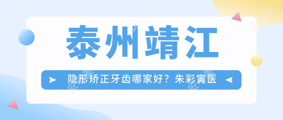 泰州靖江隐形矫正牙齿哪家好？朱彩寅医生技术精细，修复疗效自然！附详细介绍及医院预约方式