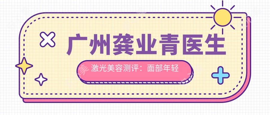 广州龚业青医生激光美容测评：面部年轻化治疗技术精细，恢复期短且疗效自然