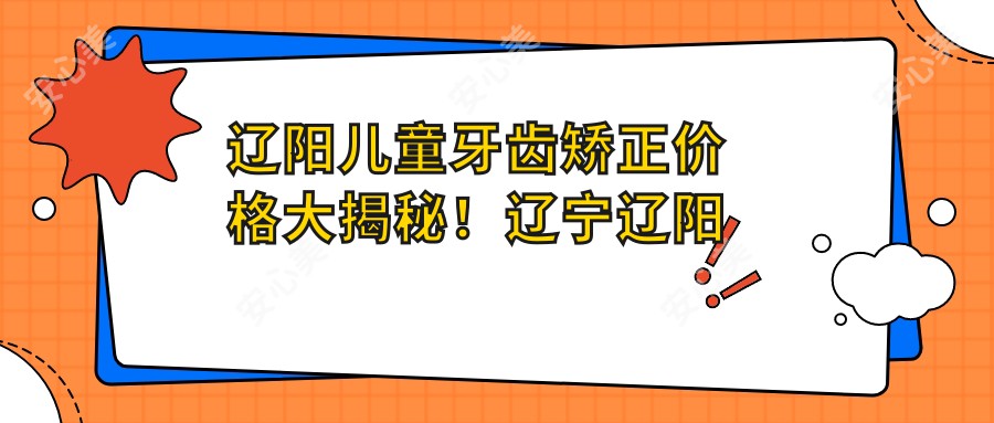 辽阳儿童牙齿矫正价格大揭秘！辽宁辽阳映雪口腔医院费用详询