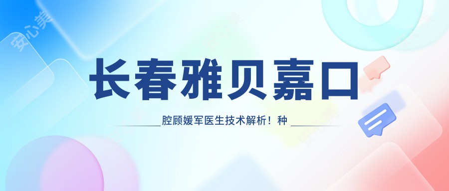 长春雅贝嘉口腔顾媛军医生技术解析!种植牙与矫正修复价格表一览!