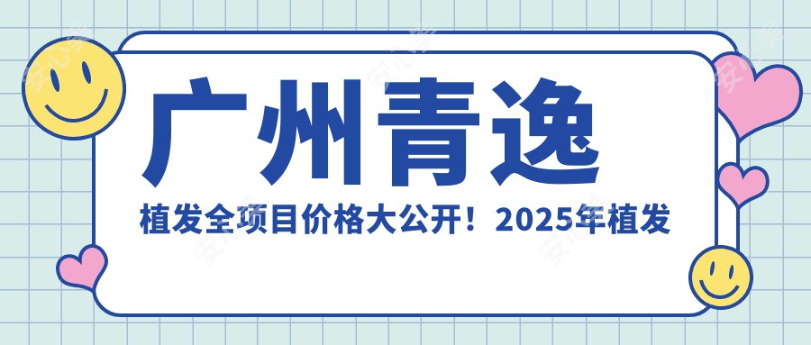 广州青逸植发全项目价格大公开！2025年植发套餐低至8800元起，详细价目表