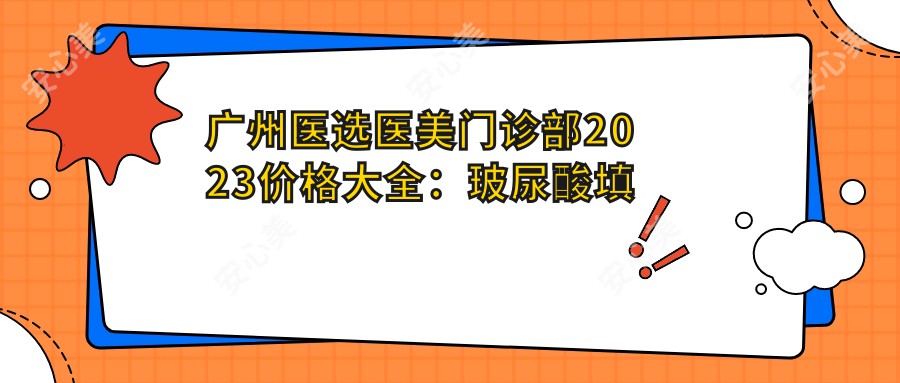 广州医选医美门诊部2023价格大全：玻尿酸填充5800+|美肤3800+|激光祛斑4500+全项目详解