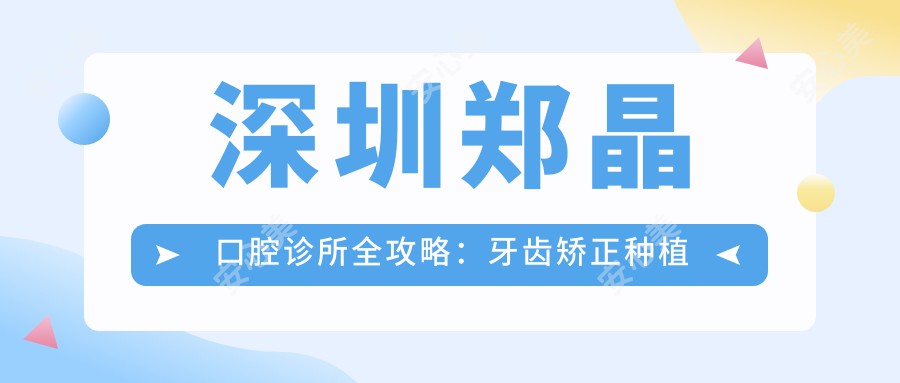 深圳郑晶口腔诊所全攻略：牙齿矫正种植牙价格表大公开