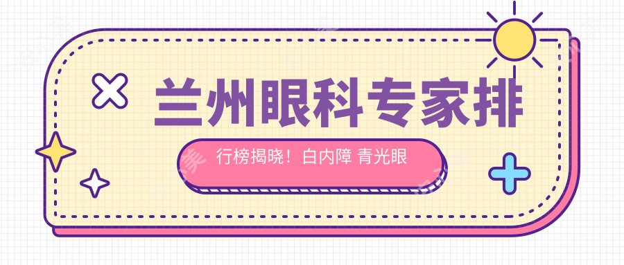 兰州眼科医生排行榜揭晓！白内障 青光眼治疗高手，医院地址详情一网打尽！