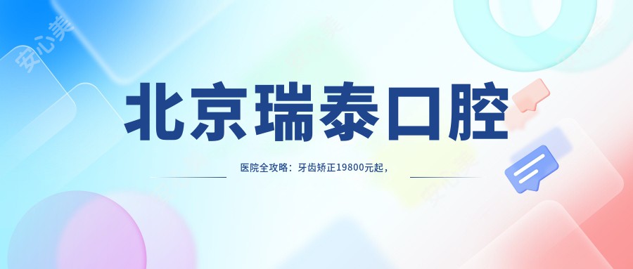 北京瑞泰口腔医院全攻略：牙齿矫正19800元起，美白980元起项目价格明细