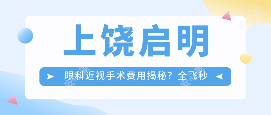 上饶启明眼科近视手术费用揭秘？全飞秒近视矫正约1W+ 半飞秒亲民价近1W 晶体植入高端选3W+