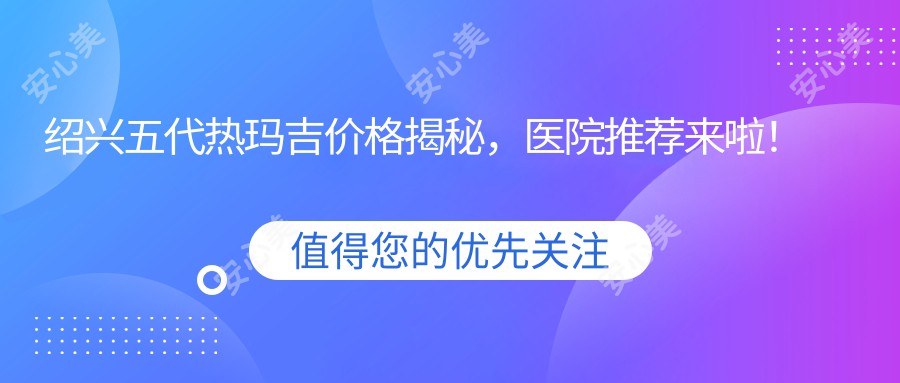 绍兴五代热玛吉价格揭秘，医院推荐来啦！