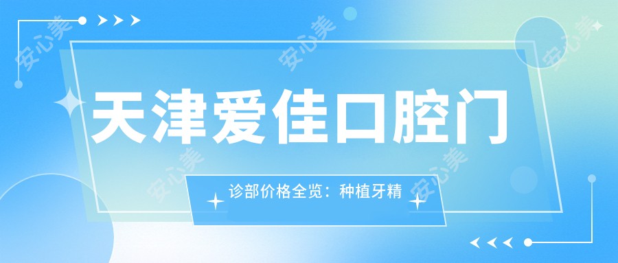 天津爱佳口腔门诊部价格全览：种植牙精细方案2890+起，冷光&瓷贴面美白实惠，牙齿矫正4980+