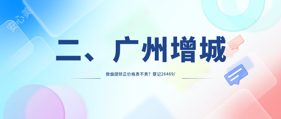 二、广州增城做偏颌矫正价格贵不贵？蔡记26469/李雄35898/华医27598