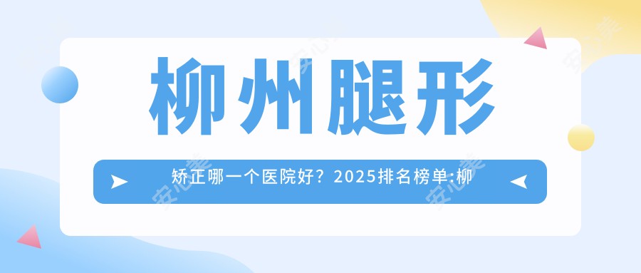 柳州腿形矫正哪一个医院好？2025排名榜单:柳州医伊整形美容/柳州丽星医疗美容/柳州市人民医院等入选！附收费表